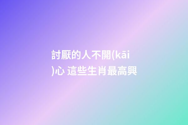 討厭的人不開(kāi)心 這些生肖最高興